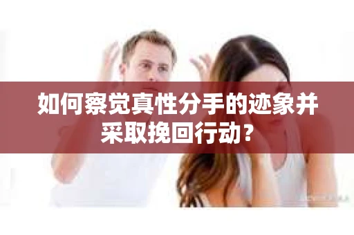 如何察觉真性分手的迹象并采取挽回行动？