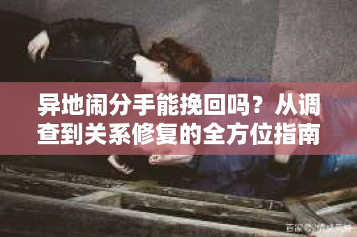 异地闹分手能挽回吗?从调查到关系修复的全方位指南 异地闹分手能挽回吗?从调查到关系修复的全方位指南