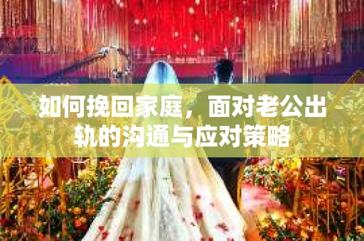 如何挽回家庭，面对老公出轨的沟通与应对策略