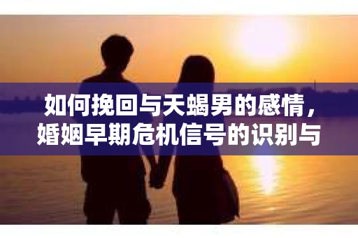 如何挽回与天蝎男的感情，婚姻早期危机信号的识别与应对