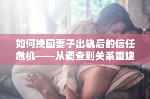 如何挽回妻子出轨后的信任危机——从调查到关系重建的全方位指南