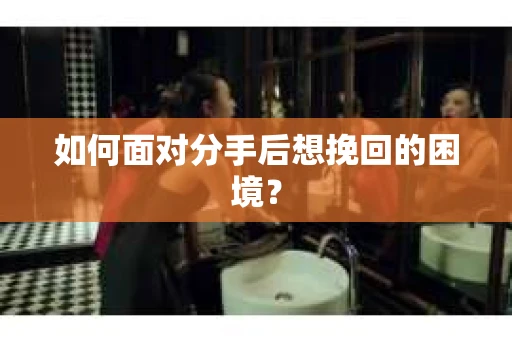 如何面对分手后想挽回的困境？