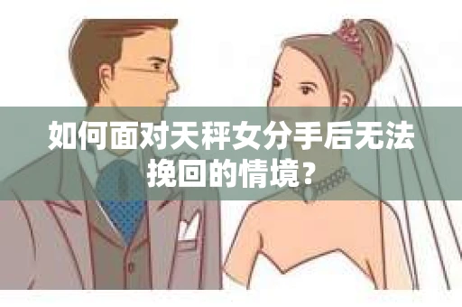 如何面对天秤女分手后无法挽回的情境？