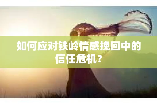 如何应对铁岭情感挽回中的信任危机? 如何应对铁岭情感挽回中的信任危机?