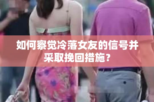 如何察觉冷落女友的信号并采取挽回措施？