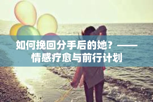 如何挽回分手后的她？——情感疗愈与前行计划