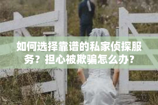 如何选择靠谱的私家侦探服务？担心被欺骗怎么办？