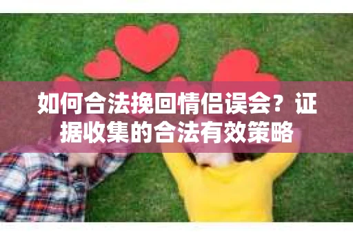 如何合法挽回情侣误会？证据收集的合法有效策略