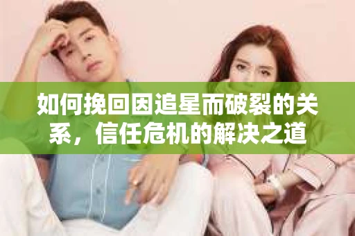 如何挽回因追星而破裂的关系，信任危机的解决之道