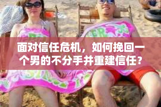 面对信任危机,如何挽回一个男的不分手并重建信任? 面对信任危机,如何挽回一个男的不分手并重建信任?