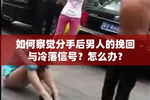 如何察觉分手后男人的挽回与冷落信号？怎么办？