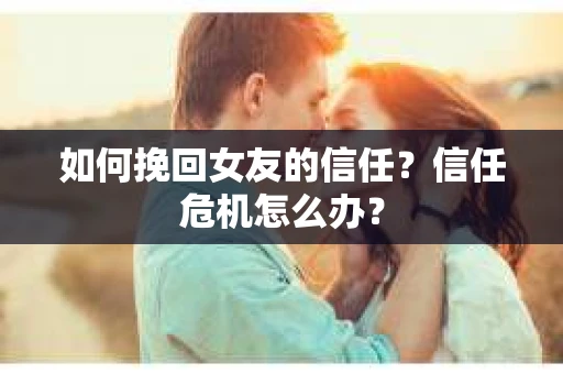 如何挽回女友的信任？信任危机怎么办？