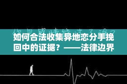 如何合法收集异地恋分手挽回中的证据？——法律边界内的取证策略