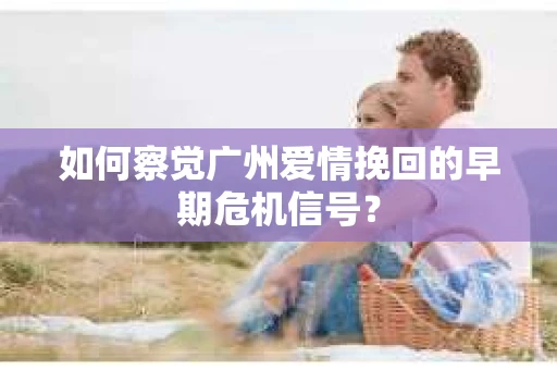 如何察觉广州爱情挽回的早期危机信号？