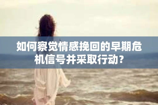如何察觉情感挽回的早期危机信号并采取行动？