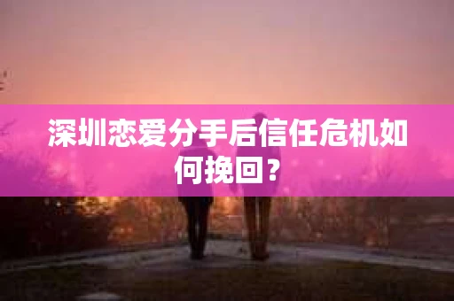 深圳恋爱分手后信任危机如何挽回？