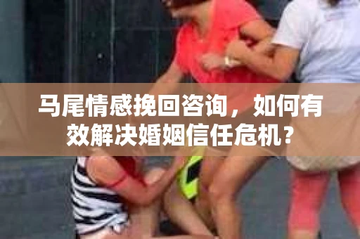 马尾情感挽回咨询，如何有效解决婚姻信任危机？