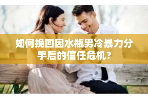 如何挽回因水瓶男冷暴力分手后的信任危机？