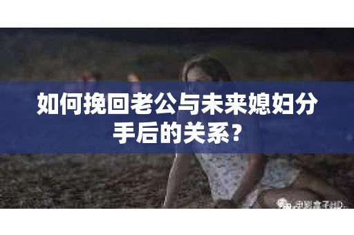 如何挽回老公与未来媳妇分手后的关系？