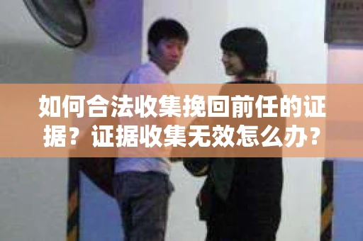 如何合法收集挽回前任的证据?证据收集无效怎么办? 如何合法收集挽回前任的证据?证据收集无效怎么办?